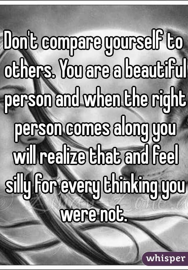 Don't compare yourself to others. You are a beautiful person and when the right person comes along you will realize that and feel silly for every thinking you were not. 