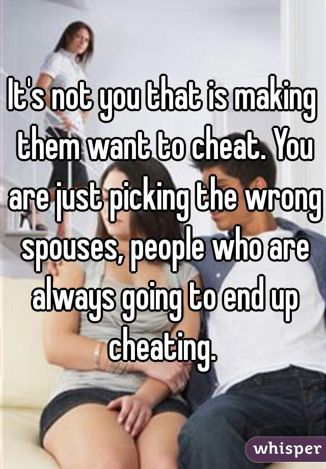 It's not you that is making them want to cheat. You are just picking the wrong spouses, people who are always going to end up cheating. 