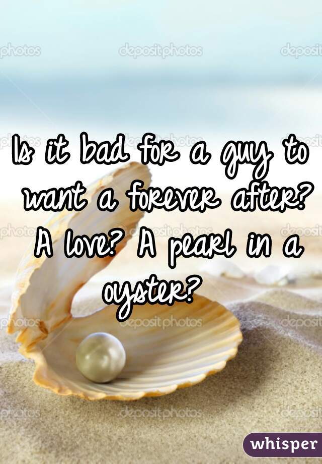 Is it bad for a guy to want a forever after? A love? A pearl in a oyster?  