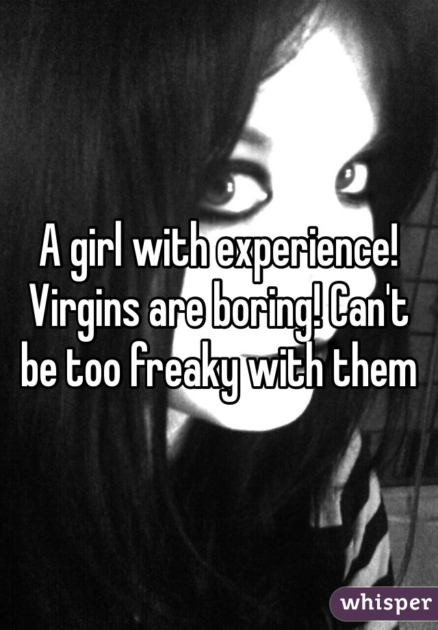 A girl with experience! Virgins are boring! Can't be too freaky with them 