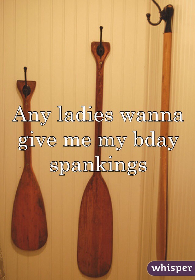 Any ladies wanna give me my bday spankings