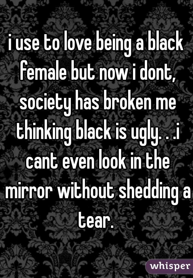 i use to love being a black female but now i dont, society has broken me thinking black is ugly. . .i cant even look in the mirror without shedding a tear. 