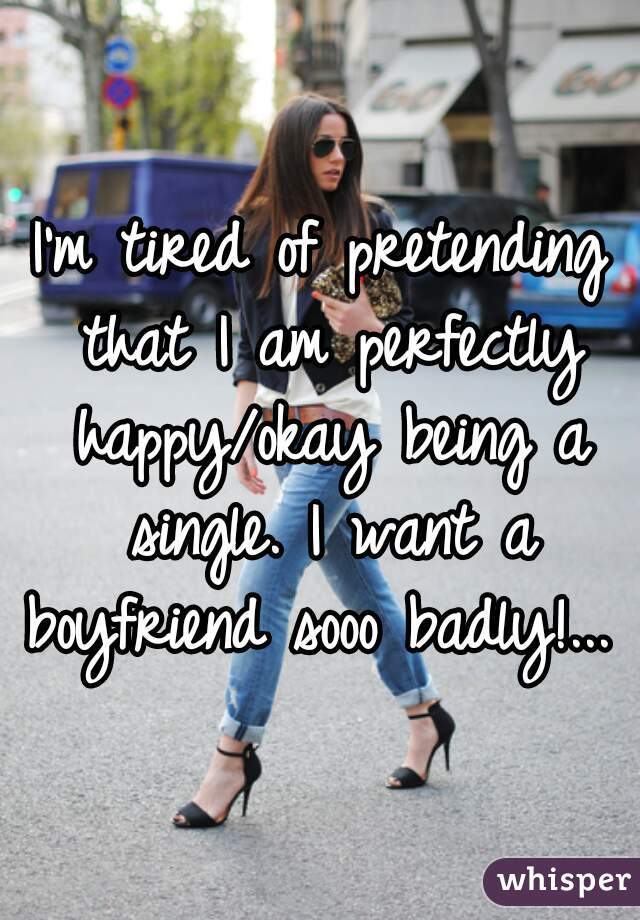 I'm tired of pretending that I am perfectly happy/okay being a single. I want a boyfriend sooo badly!... 