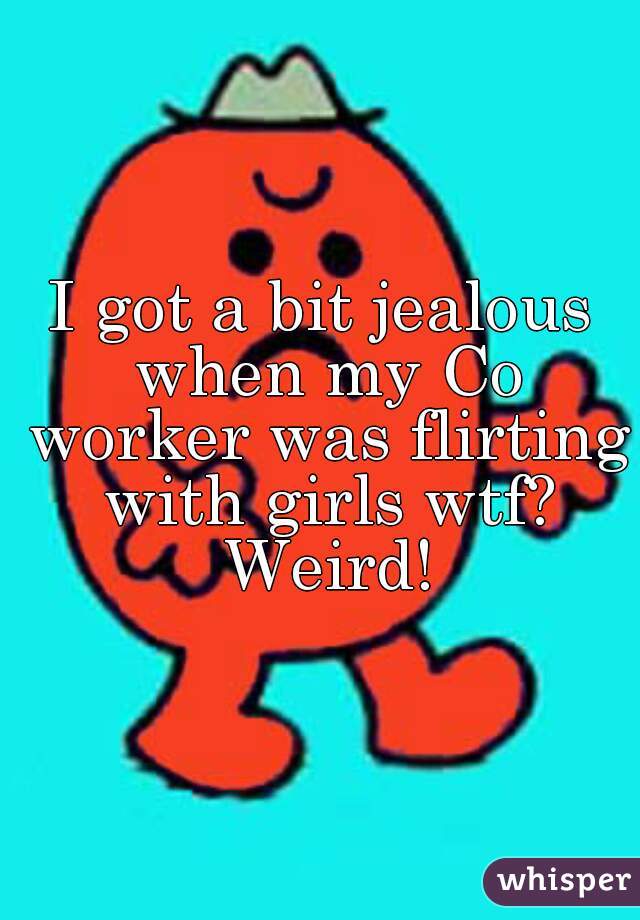 I got a bit jealous when my Co worker was flirting with girls wtf? Weird!
