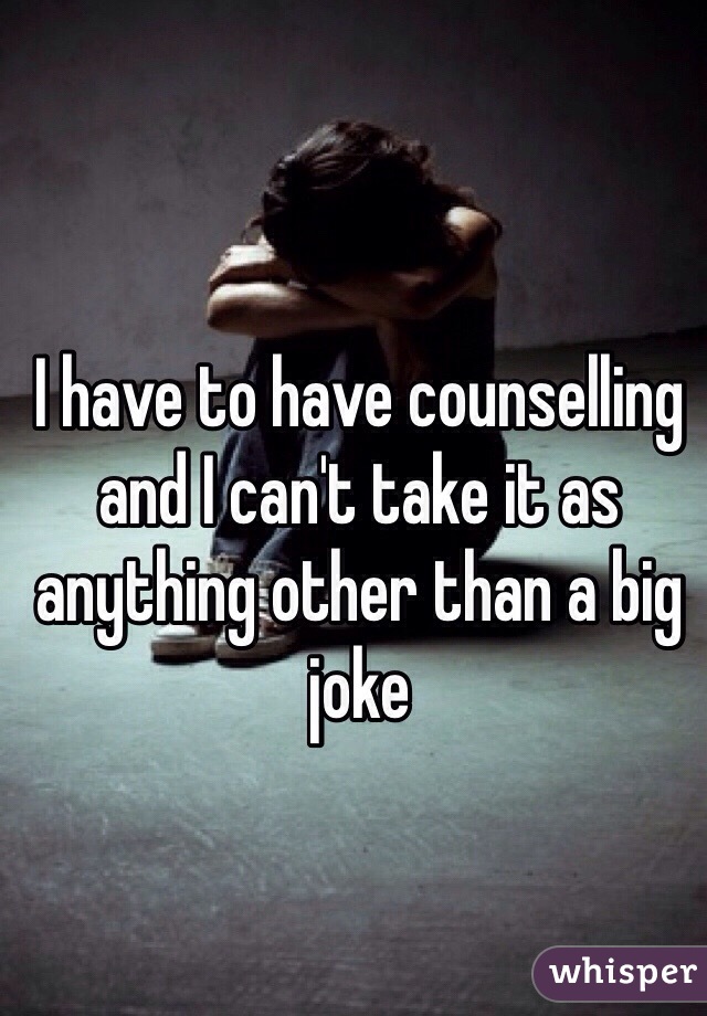 I have to have counselling and I can't take it as anything other than a big joke