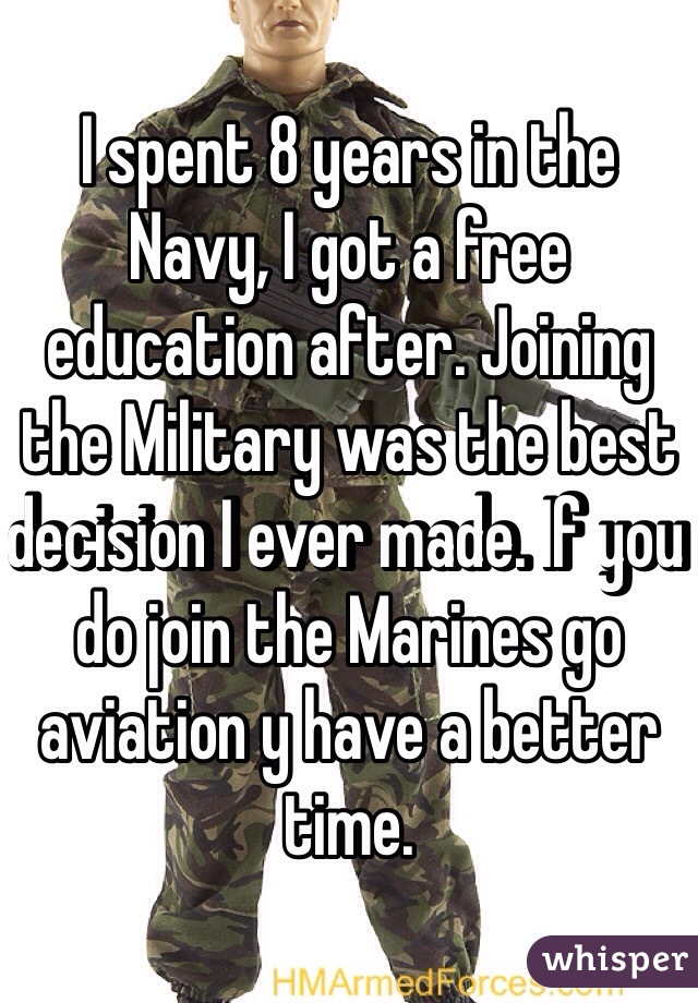 I spent 8 years in the Navy, I got a free education after. Joining the Military was the best decision I ever made. If you do join the Marines go aviation y have a better time.