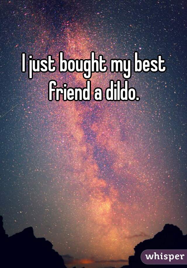 I just bought my best friend a dildo. 
