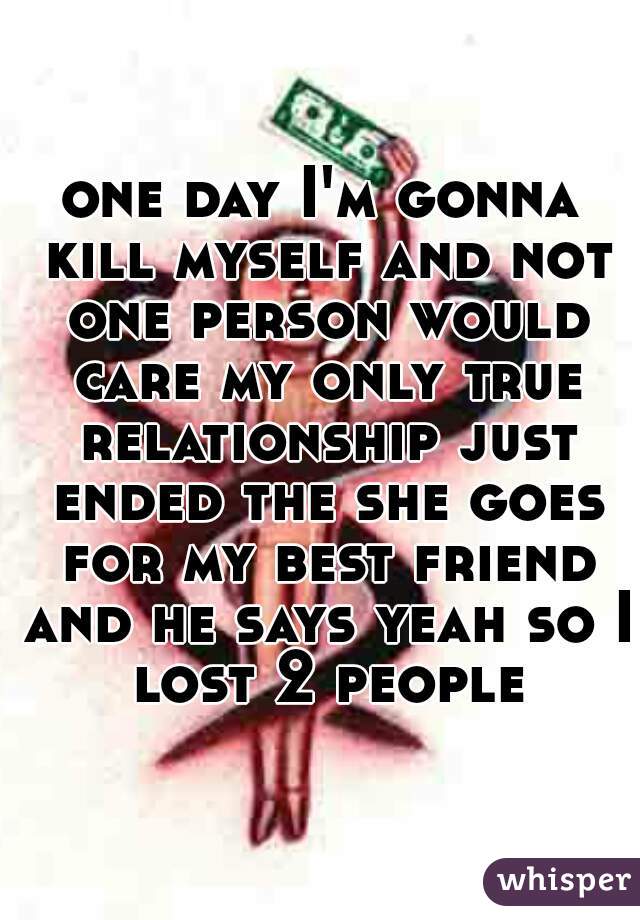 one day I'm gonna kill myself and not one person would care my only true relationship just ended the she goes for my best friend and he says yeah so I lost 2 people