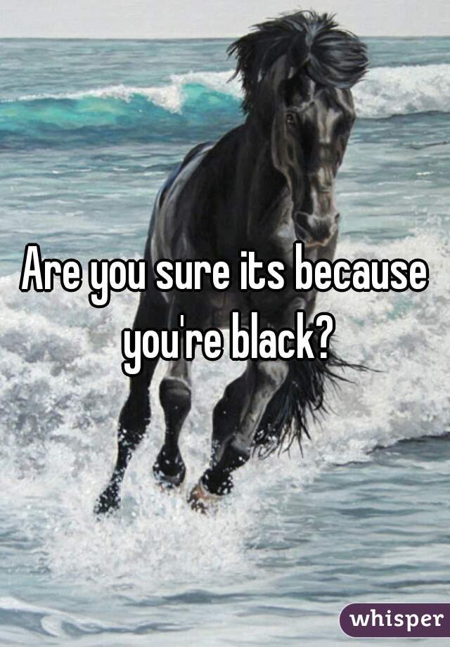 Are you sure its because you're black?