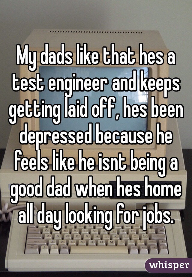 My dads like that hes a test engineer and keeps getting laid off, hes been depressed because he feels like he isnt being a good dad when hes home all day looking for jobs.