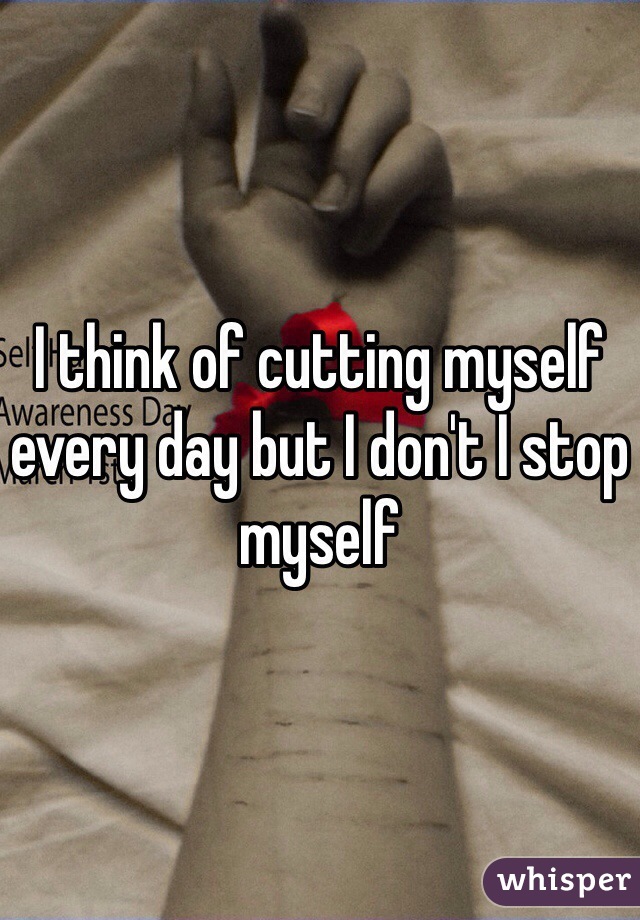 I think of cutting myself every day but I don't I stop myself
