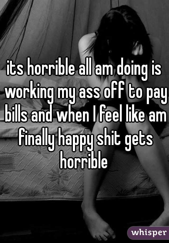 its horrible all am doing is working my ass off to pay bills and when I feel like am finally happy shit gets horrible 