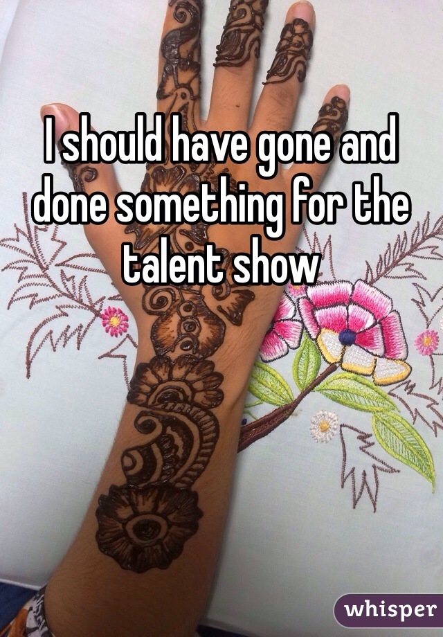 I should have gone and done something for the talent show