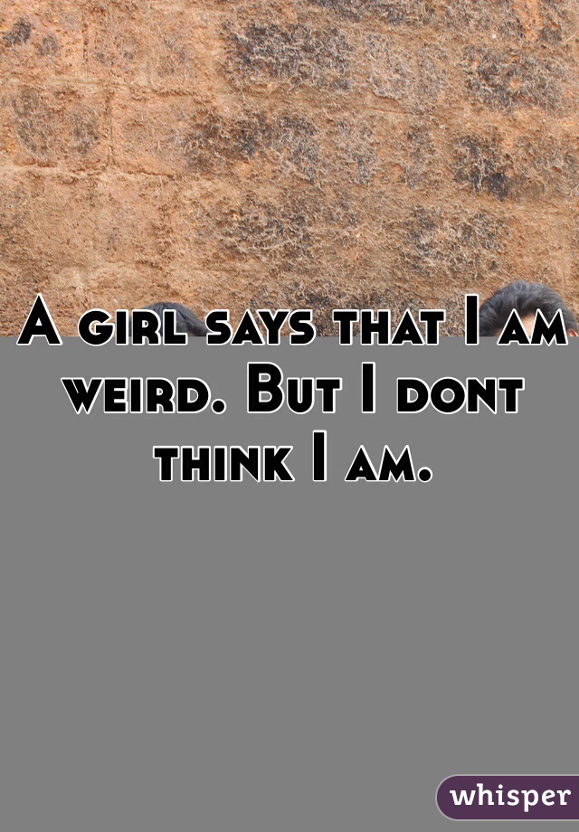 A girl says that I am weird. But I dont think I am. 