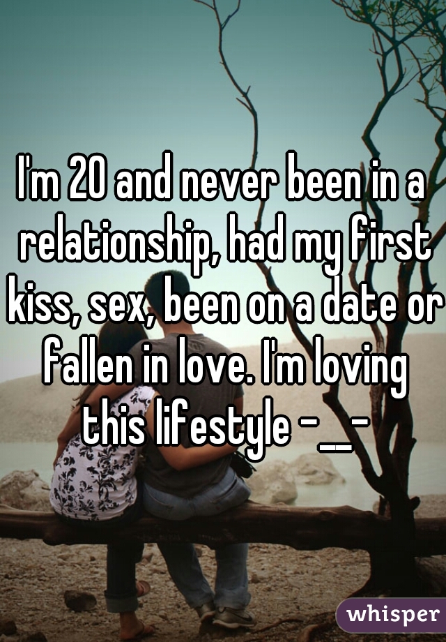 I'm 20 and never been in a relationship, had my first kiss, sex, been on a date or fallen in love. I'm loving this lifestyle -__-