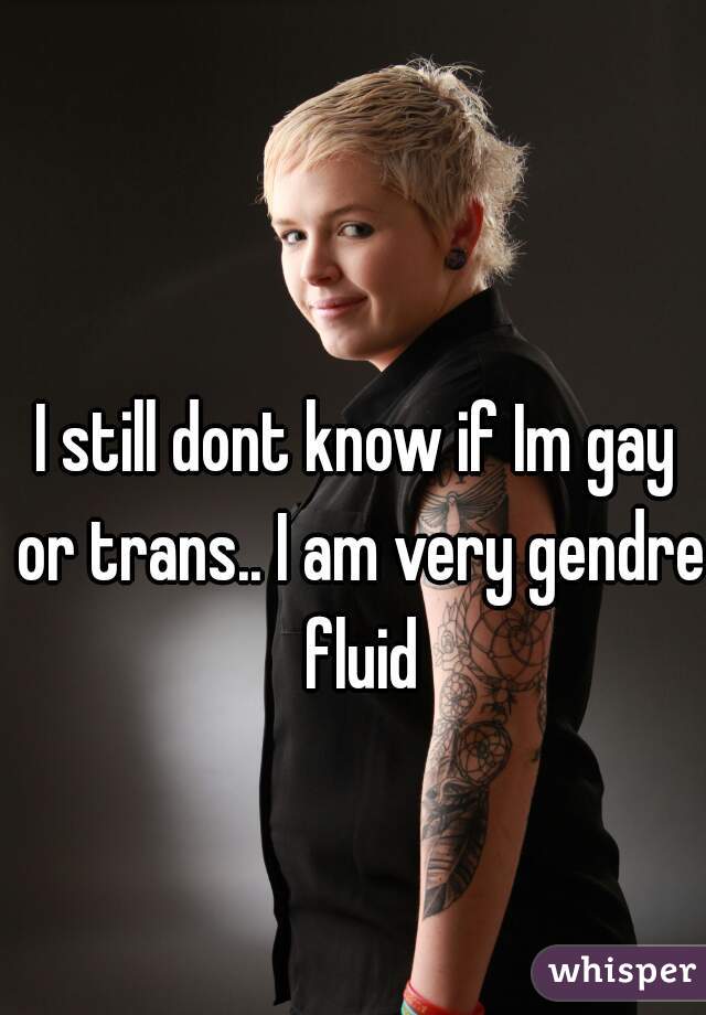 I still dont know if Im gay or trans.. I am very gendre fluid