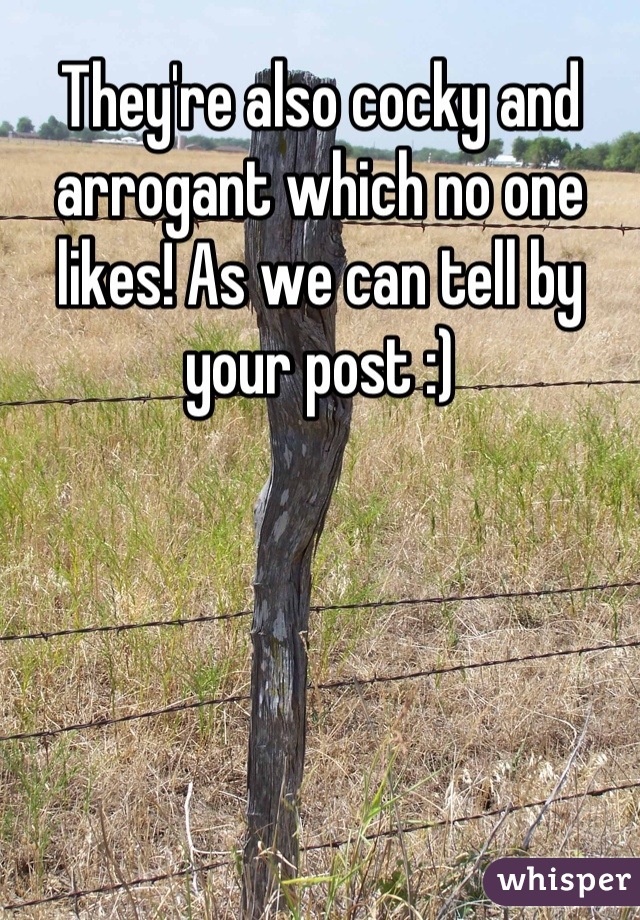 They're also cocky and arrogant which no one likes! As we can tell by your post :)