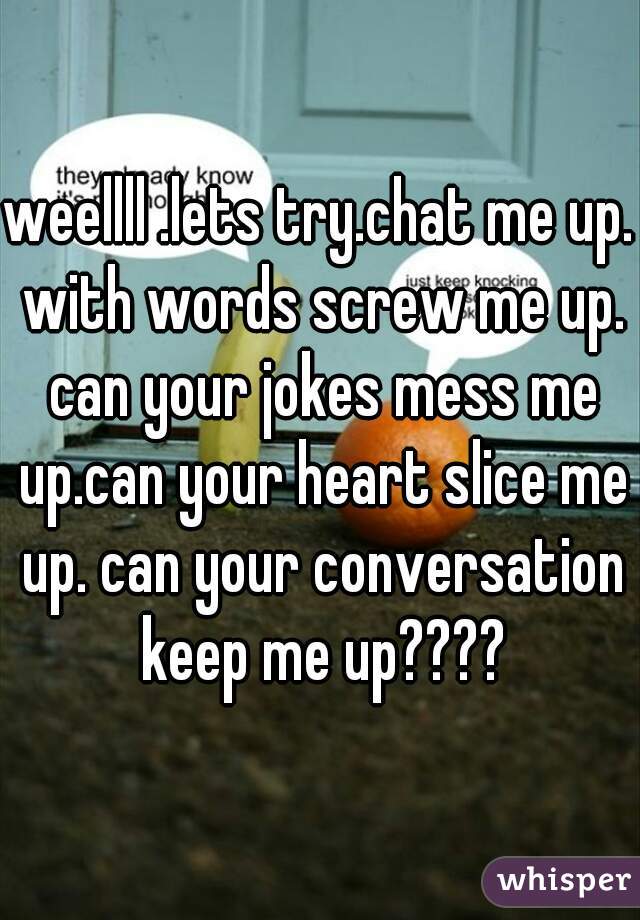 weellll .lets try.chat me up. with words screw me up. can your jokes mess me up.can your heart slice me up. can your conversation keep me up????