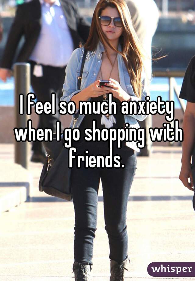 I feel so much anxiety when I go shopping with friends. 