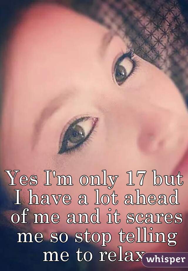 Yes I'm only 17 but I have a lot ahead of me and it scares me so stop telling me to relax 