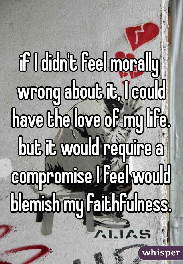 if I didn't feel morally wrong about it, I could have the love of my life. but it would require a compromise I feel would blemish my faithfulness.