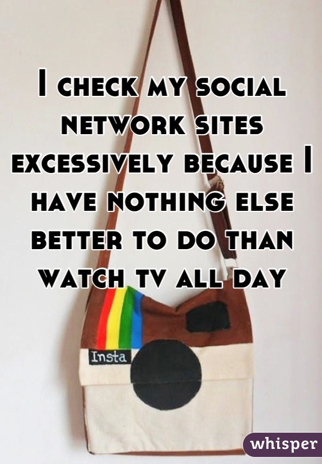 I check my social network sites excessively because I have nothing else better to do than watch tv all day