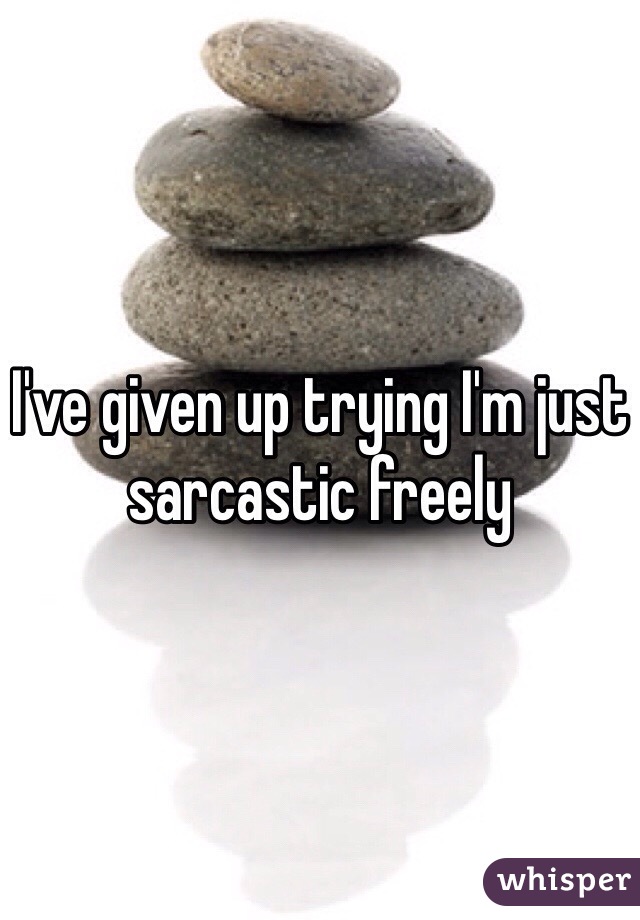 I've given up trying I'm just sarcastic freely