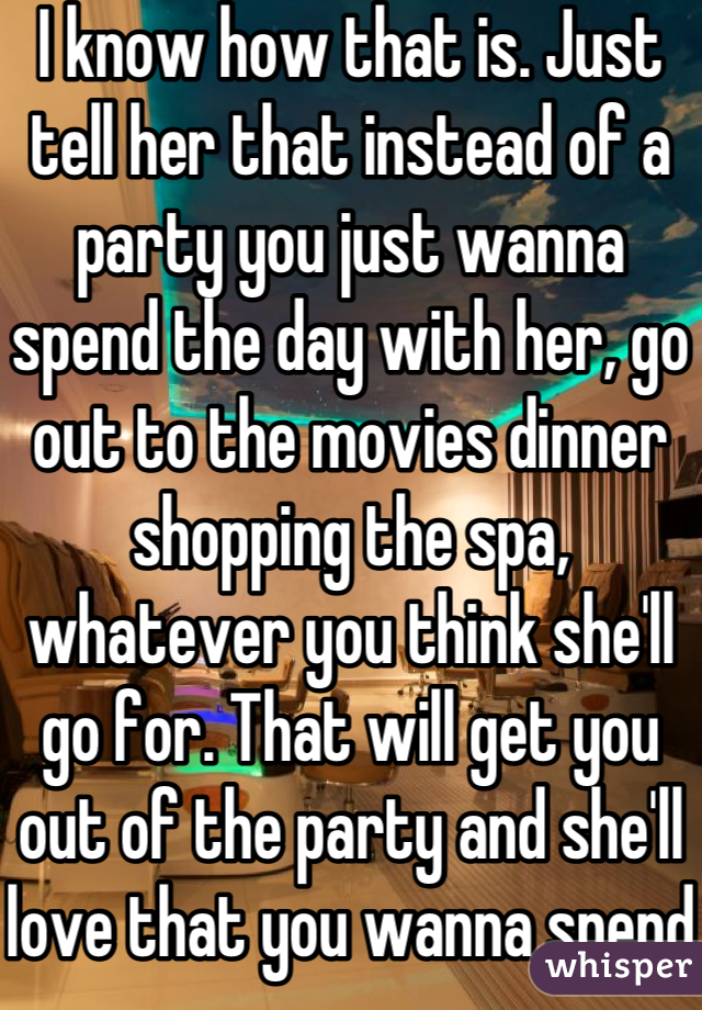 I know how that is. Just tell her that instead of a party you just wanna spend the day with her, go out to the movies dinner shopping the spa, whatever you think she'll go for. That will get you out of the party and she'll love that you wanna spend time with her, you just have to play it right 