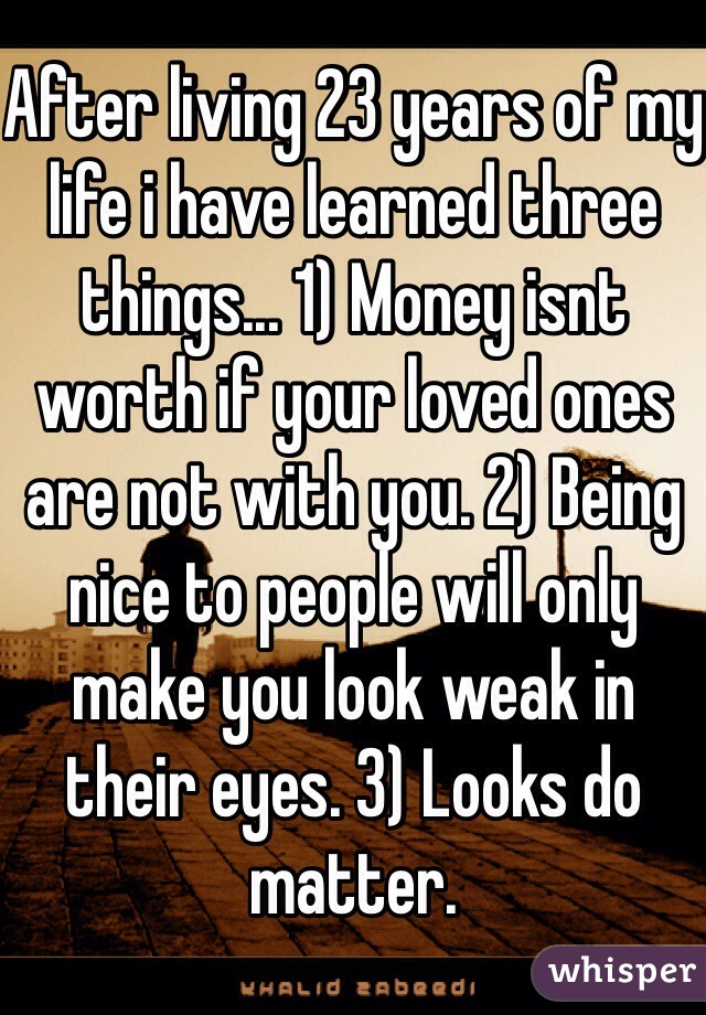 After living 23 years of my life i have learned three things... 1) Money isnt worth if your loved ones are not with you. 2) Being nice to people will only make you look weak in their eyes. 3) Looks do matter.