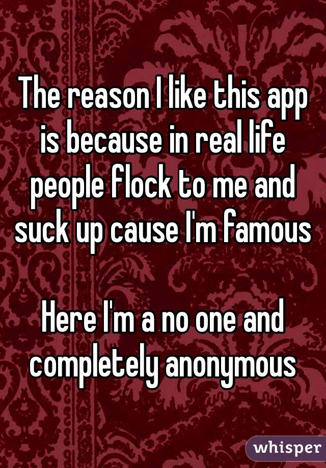The reason I like this app is because in real life people flock to me and suck up cause I'm famous 

Here I'm a no one and completely anonymous