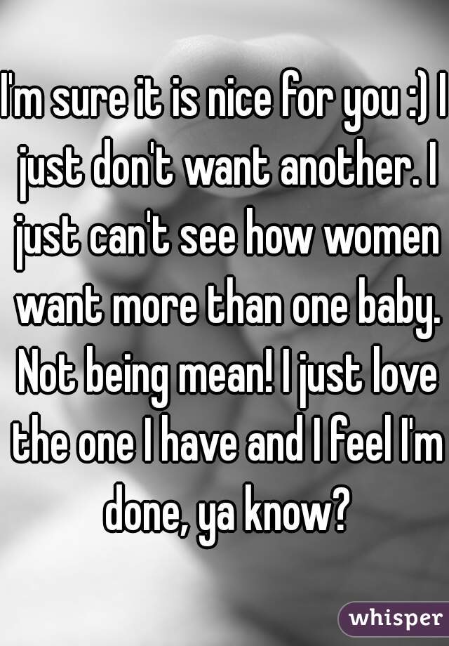 I'm sure it is nice for you :) I just don't want another. I just can't see how women want more than one baby. Not being mean! I just love the one I have and I feel I'm done, ya know?