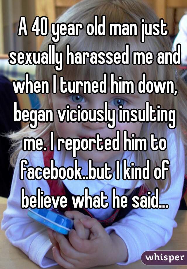 A 40 year old man just sexually harassed me and when I turned him down, began viciously insulting me. I reported him to facebook..but I kind of believe what he said...