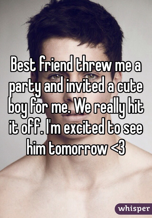 Best friend threw me a party and invited a cute boy for me. We really hit it off. I'm excited to see him tomorrow <3