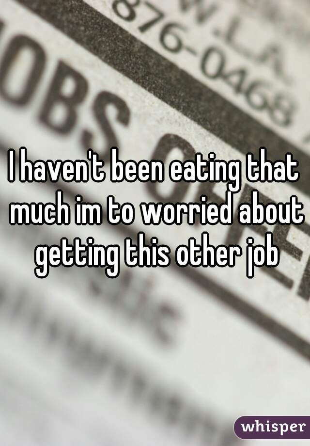 I haven't been eating that much im to worried about getting this other job