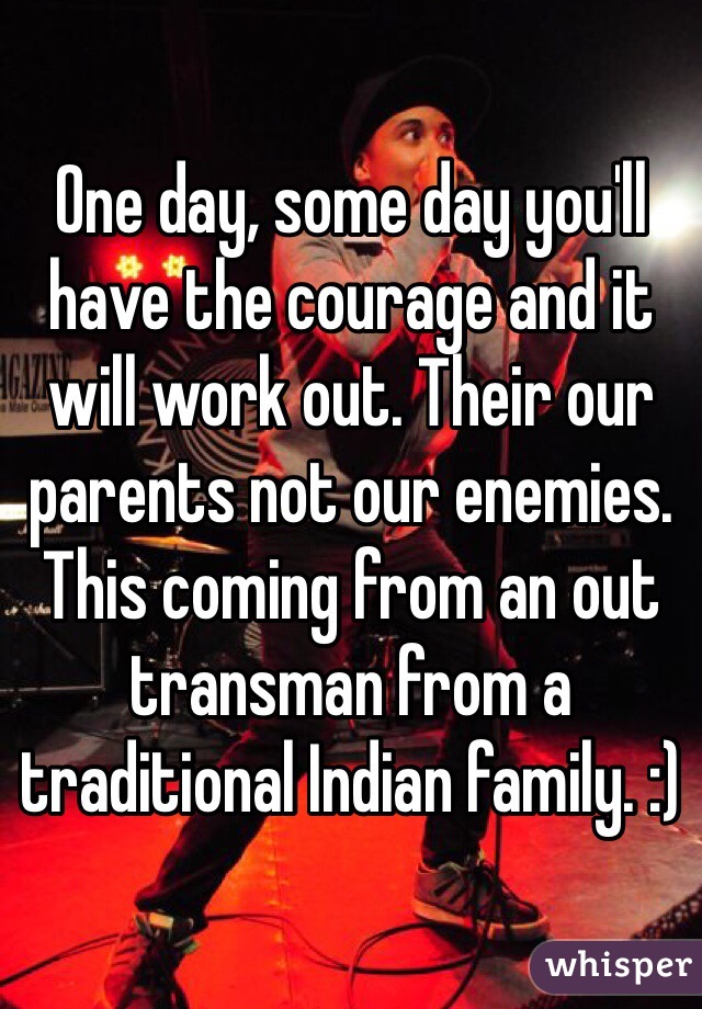 One day, some day you'll have the courage and it will work out. Their our parents not our enemies. This coming from an out transman from a traditional Indian family. :)