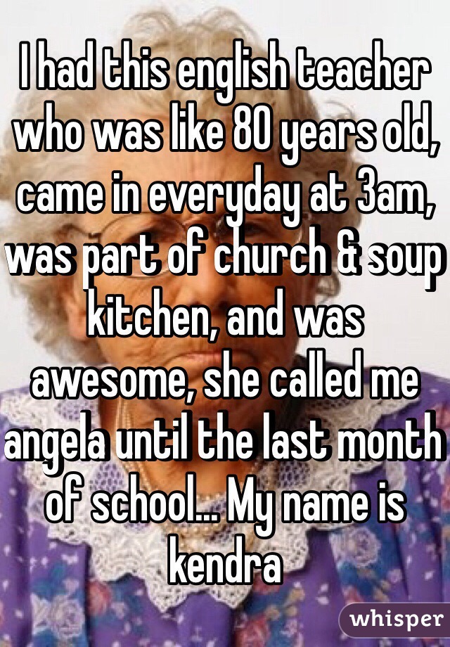 I had this english teacher who was like 80 years old, came in everyday at 3am, was part of church & soup kitchen, and was awesome, she called me angela until the last month of school... My name is kendra