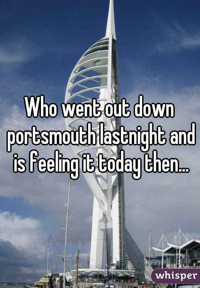 Who went out down portsmouth lastnight and is feeling it today then...