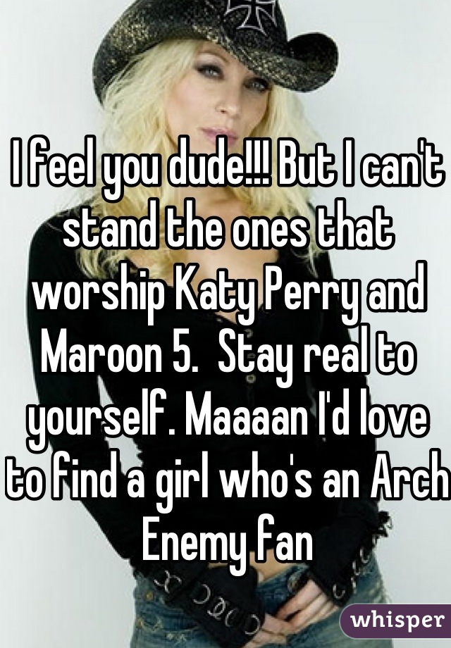 I feel you dude!!! But I can't stand the ones that worship Katy Perry and Maroon 5.  Stay real to yourself. Maaaan I'd love to find a girl who's an Arch Enemy fan