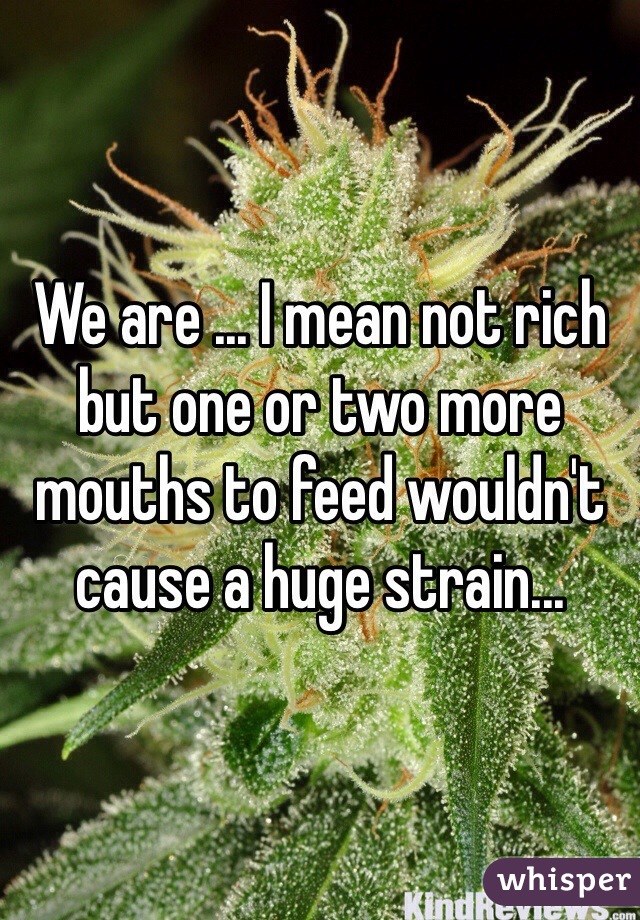We are ... I mean not rich but one or two more mouths to feed wouldn't cause a huge strain...