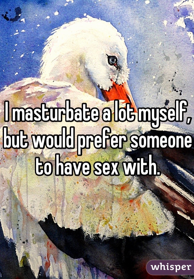 I masturbate a lot myself, but would prefer someone to have sex with.