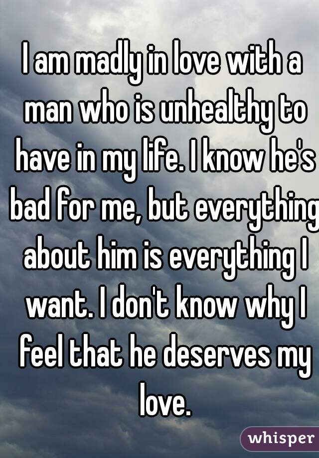 I am madly in love with a man who is unhealthy to have in my life. I know he's bad for me, but everything about him is everything I want. I don't know why I feel that he deserves my love.