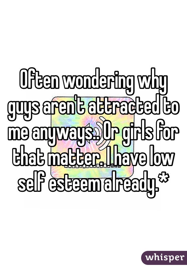 Often wondering why guys aren't attracted to me anyways.. Or girls for that matter. I have low self esteem already.*