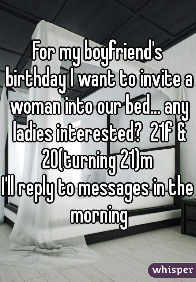 For my boyfriend's birthday I want to invite a woman into our bed... any ladies interested?  21f & 20(turning 21)m 
I'll reply to messages in the morning