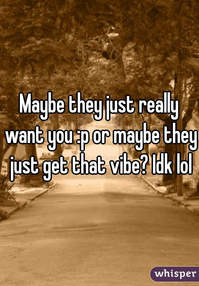 Maybe they just really want you :p or maybe they just get that vibe? Idk lol