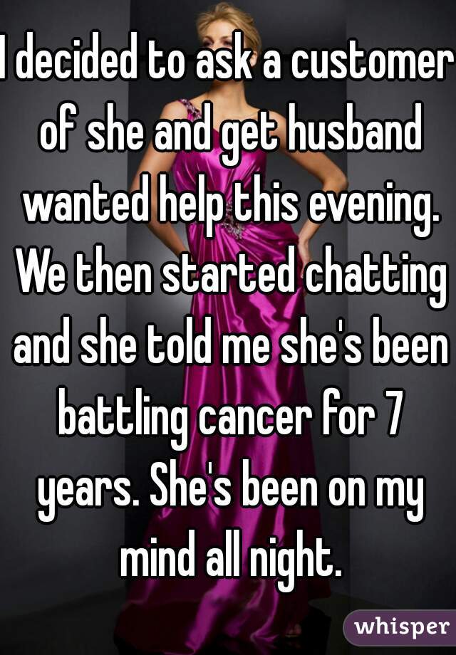 I decided to ask a customer of she and get husband wanted help this evening. We then started chatting and she told me she's been battling cancer for 7 years. She's been on my mind all night.