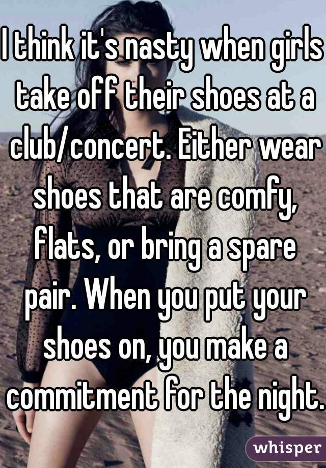 I think it's nasty when girls take off their shoes at a club/concert. Either wear shoes that are comfy, flats, or bring a spare pair. When you put your shoes on, you make a commitment for the night. 