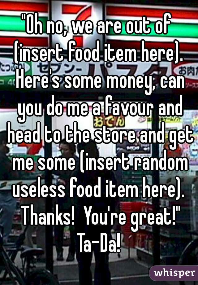 "Oh no, we are out of  (insert food item here).  Here's some money, can you do me a favour and head to the store and get me some (insert random useless food item here).  Thanks!  You're great!"
Ta-Da!