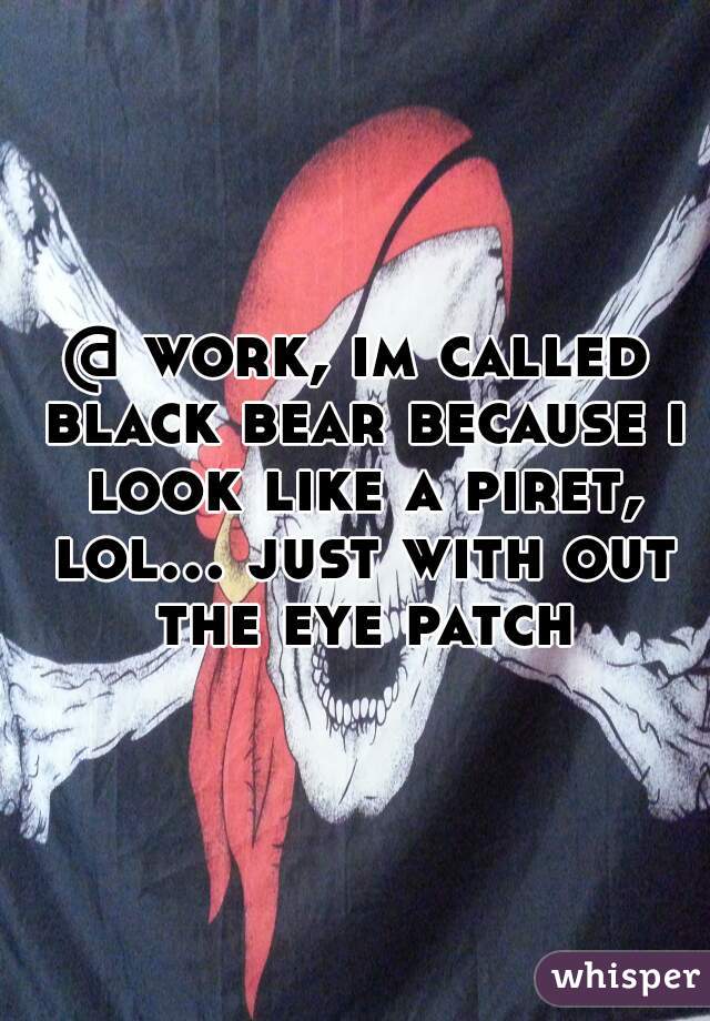 @ work, im called black bear because i look like a piret, lol... just with out the eye patch