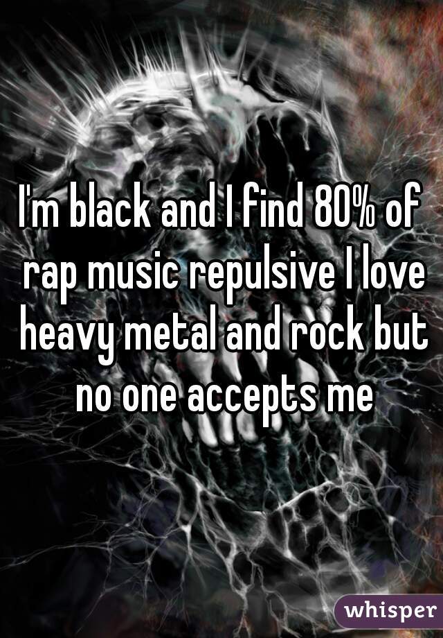 I'm black and I find 80% of rap music repulsive I love heavy metal and rock but no one accepts me