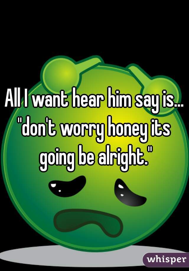 All I want hear him say is...
"don't worry honey its going be alright."